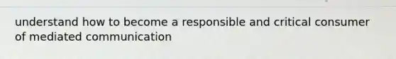 understand how to become a responsible and critical consumer of mediated communication