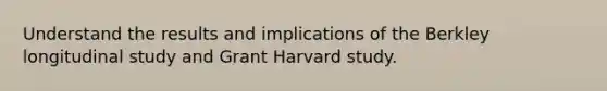 Understand the results and implications of the Berkley longitudinal study and Grant Harvard study.