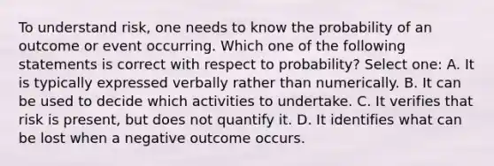 To understand risk, one needs to know the probability of an outcome or event occurring. Which one of the following statements is correct with respect to probability? Select one: A. It is typically expressed verbally rather than numerically. B. It can be used to decide which activities to undertake. C. It verifies that risk is present, but does not quantify it. D. It identifies what can be lost when a negative outcome occurs.