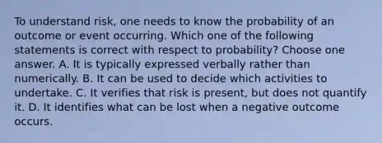 To understand risk, one needs to know the probability of an outcome or event occurring. Which one of the following statements is correct with respect to probability? Choose one answer. A. It is typically expressed verbally rather than numerically. B. It can be used to decide which activities to undertake. C. It verifies that risk is present, but does not quantify it. D. It identifies what can be lost when a negative outcome occurs.