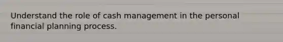 Understand the role of cash management in the personal financial planning process.