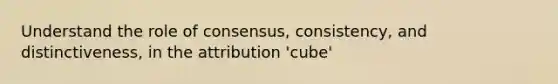 Understand the role of consensus, consistency, and distinctiveness, in the attribution 'cube'