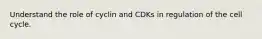 Understand the role of cyclin and CDKs in regulation of the cell cycle.