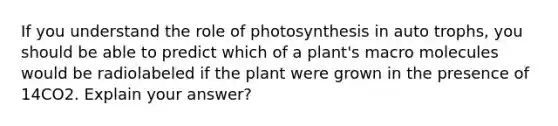 If you understand the role of photosynthesis in auto trophs, you should be able to predict which of a plant's macro molecules would be radiolabeled if the plant were grown in the presence of 14CO2. Explain your answer?