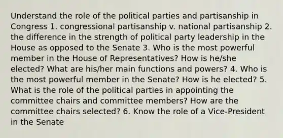 Understand the role of the political parties and partisanship in Congress 1. congressional partisanship v. national partisanship 2. the difference in the strength of political party leadership in the House as opposed to the Senate 3. Who is the most powerful member in the House of Representatives? How is he/she elected? What are his/her main functions and powers? 4. Who is the most powerful member in the Senate? How is he elected? 5. What is the role of the political parties in appointing the committee chairs and committee members? How are the committee chairs selected? 6. Know the role of a Vice-President in the Senate