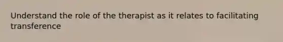 Understand the role of the therapist as it relates to facilitating transference