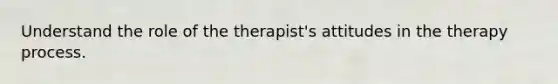 Understand the role of the therapist's attitudes in the therapy process.