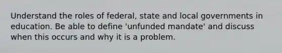 Understand the roles of federal, state and local governments in education. Be able to define 'unfunded mandate' and discuss when this occurs and why it is a problem.