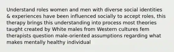 Understand roles women and men with diverse social identities & experiences have been influenced socially to accept roles, this therapy brings this understanding into process most theories taught created by White males from Western cultures fem therapists question male-oriented assumptions regarding what makes mentally healthy individual