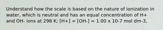 Understand how the scale is based on the nature of ionization in water, which is neutral and has an equal concentration of H+ and OH- ions at 298 K; [H+] = [OH-] = 1.00 x 10-7 mol dm-3,