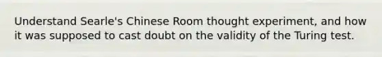 Understand Searle's Chinese Room thought experiment, and how it was supposed to cast doubt on the validity of the Turing test.