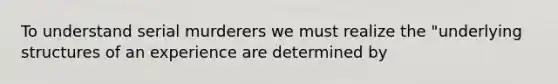 To understand serial murderers we must realize the "underlying structures of an experience are determined by