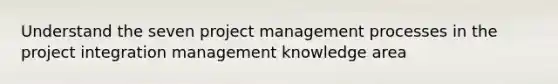 Understand the seven project management processes in the project integration management knowledge area