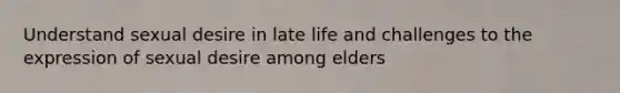 Understand sexual desire in late life and challenges to the expression of sexual desire among elders