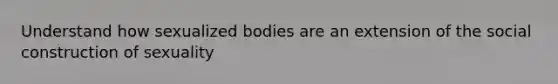 Understand how sexualized bodies are an extension of the social construction of sexuality