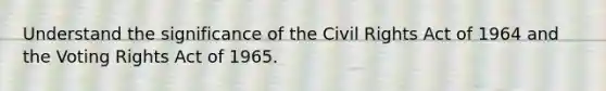 Understand the significance of the Civil Rights Act of 1964 and the Voting Rights Act of 1965.