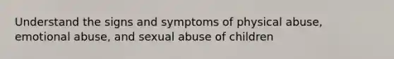 Understand the signs and symptoms of physical abuse, emotional abuse, and sexual abuse of children