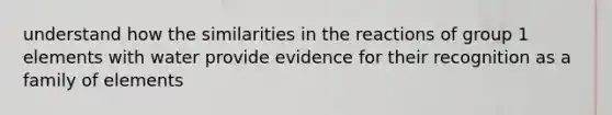 understand how the similarities in the reactions of group 1 elements with water provide evidence for their recognition as a family of elements