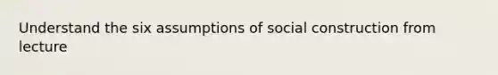 Understand the six assumptions of social construction from lecture