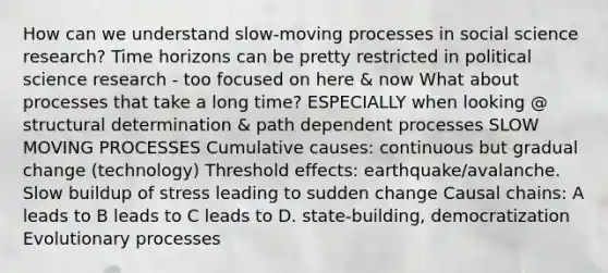 How can we understand slow-moving processes in social science research? Time horizons can be pretty restricted in political science research - too focused on here & now What about processes that take a long time? ESPECIALLY when looking @ structural determination & path dependent processes SLOW MOVING PROCESSES Cumulative causes: continuous but gradual change (technology) Threshold effects: earthquake/avalanche. Slow buildup of stress leading to sudden change Causal chains: A leads to B leads to C leads to D. state-building, democratization Evolutionary processes