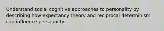 Understand social cognitive approaches to personality by describing how expectancy theory and reciprocal determinism can influence personality.