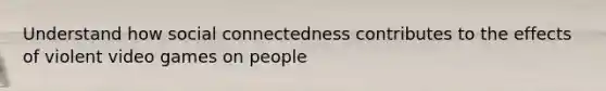 Understand how social connectedness contributes to the effects of violent video games on people