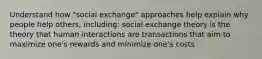 Understand how "social exchange" approaches help explain why people help others, including: social exchange theory is the theory that human interactions are transactions that aim to maximize one's rewards and minimize one's costs