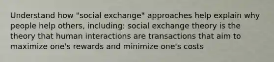 Understand how "social exchange" approaches help explain why people help others, including: social exchange theory is the theory that human interactions are transactions that aim to maximize one's rewards and minimize one's costs