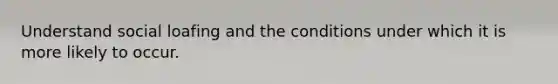 Understand social loafing and the conditions under which it is more likely to occur.