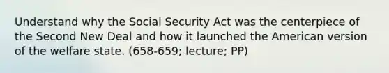 Understand why the Social Security Act was the centerpiece of the Second New Deal and how it launched the American version of the welfare state. (658-659; lecture; PP)