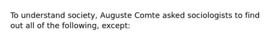 To understand society, Auguste Comte asked sociologists to find out all of the following, except: