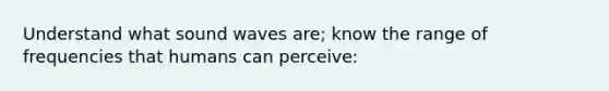 Understand what sound waves are; know the range of frequencies that humans can perceive: