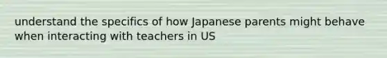 understand the specifics of how Japanese parents might behave when interacting with teachers in US