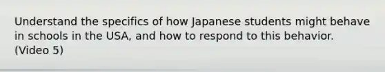 Understand the specifics of how Japanese students might behave in schools in the USA, and how to respond to this behavior. (Video 5)