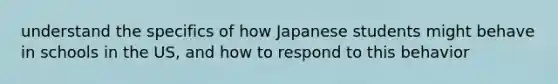 understand the specifics of how Japanese students might behave in schools in the US, and how to respond to this behavior