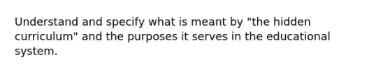 Understand and specify what is meant by "the hidden curriculum" and the purposes it serves in the educational system.