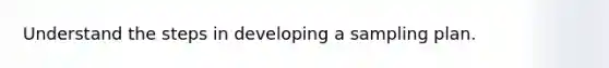 Understand the steps in developing a sampling plan.