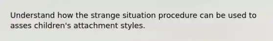 Understand how the strange situation procedure can be used to asses children's attachment styles.