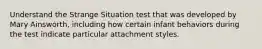 Understand the Strange Situation test that was developed by Mary Ainsworth, including how certain infant behaviors during the test indicate particular attachment styles.