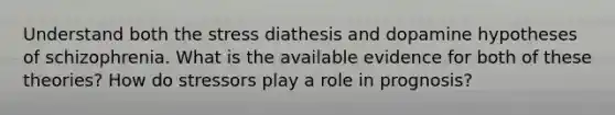 Understand both the stress diathesis and dopamine hypotheses of schizophrenia. What is the available evidence for both of these theories? How do stressors play a role in prognosis?