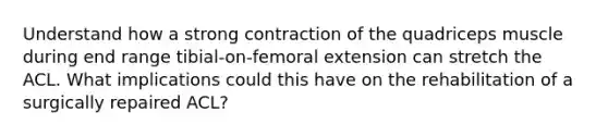 Understand how a strong contraction of the quadriceps muscle during end range tibial-on-femoral extension can stretch the ACL. What implications could this have on the rehabilitation of a surgically repaired ACL?