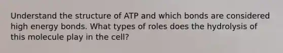 Understand the structure of ATP and which bonds are considered high energy bonds. What types of roles does the hydrolysis of this molecule play in the cell?