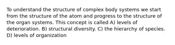 To understand the structure of complex body systems we start from the structure of the atom and progress to the structure of the organ systems. This concept is called A) levels of deterioration. B) structural diversity. C) the hierarchy of species. D) levels of organization