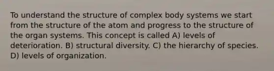 To understand the structure of complex body systems we start from the structure of the atom and progress to the structure of the organ systems. This concept is called A) levels of deterioration. B) structural diversity. C) the hierarchy of species. D) levels of organization.