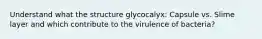 Understand what the structure glycocalyx: Capsule vs. Slime layer and which contribute to the virulence of bacteria?