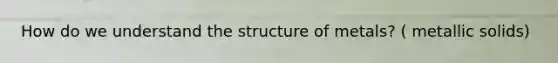 How do we understand the structure of metals? ( metallic solids)