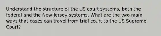 Understand the structure of the US court systems, both the federal and the New Jersey systems. What are the two main ways that cases can travel from trial court to the US Supreme Court?