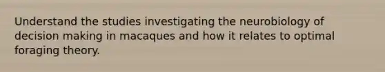 Understand the studies investigating the neurobiology of decision making in macaques and how it relates to optimal foraging theory.