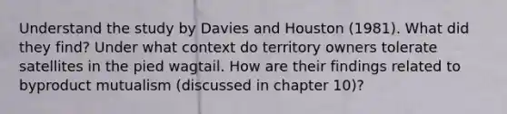 Understand the study by Davies and Houston (1981). What did they find? Under what context do territory owners tolerate satellites in the pied wagtail. How are their findings related to byproduct mutualism (discussed in chapter 10)?