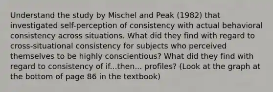 Understand the study by Mischel and Peak (1982) that investigated self-perception of consistency with actual behavioral consistency across situations. What did they find with regard to cross-situational consistency for subjects who perceived themselves to be highly conscientious? What did they find with regard to consistency of if...then... profiles? (Look at the graph at the bottom of page 86 in the textbook)